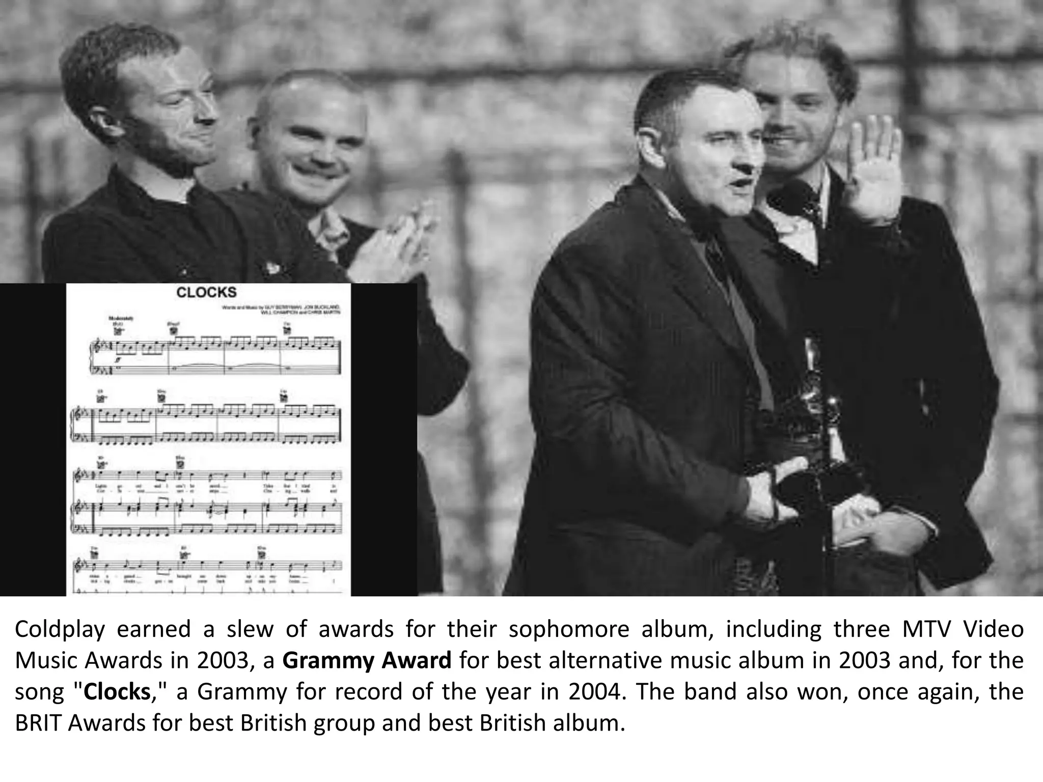 Coldplay earned a slew of awards for their sophomore album, including three MTV Video
Music Awards in 2003, a Grammy Award for best alternative music album in 2003 and, for the
song "Clocks," a Grammy for record of the year in 2004. The band also won, once again, the
BRIT Awards for best British group and best British album.
 