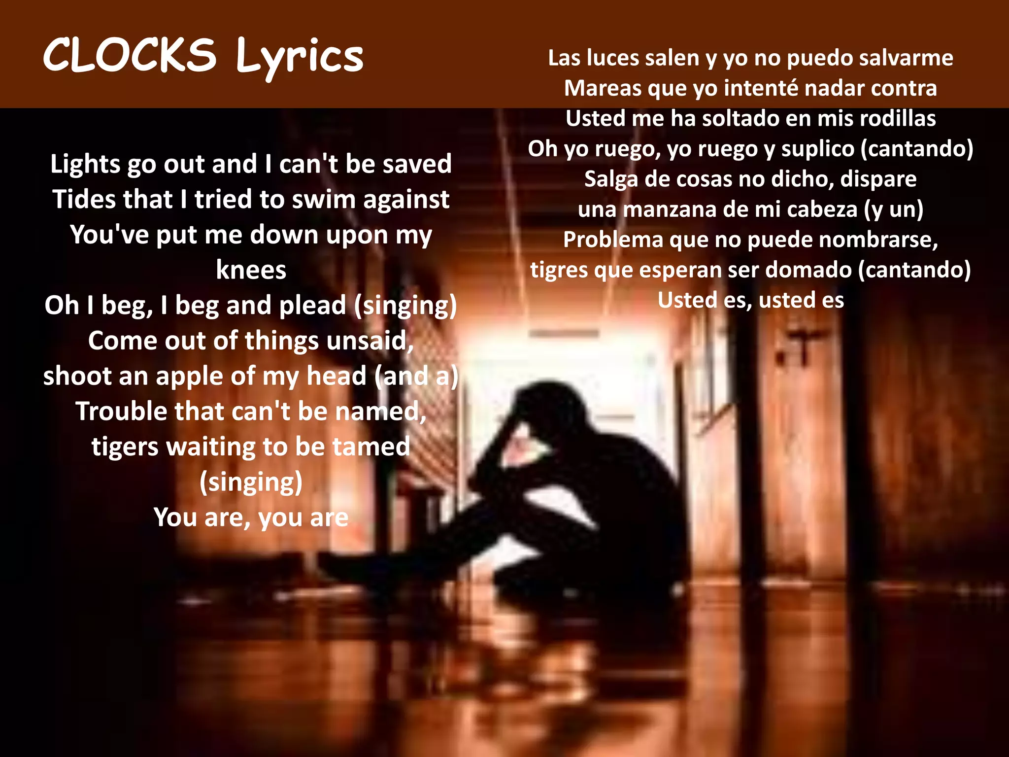 CLOCKS Lyrics                           Las luces salen y yo no puedo salvarme
                                          Mareas que yo intenté nadar contra
                                          Usted me ha soltado en mis rodillas
                                      Oh yo ruego, yo ruego y suplico (cantando)
 Lights go out and I can't be saved         Salga de cosas no dicho, dispare
 Tides that I tried to swim against        una manzana de mi cabeza (y un)
   You've put me down upon my             Problema que no puede nombrarse,
                knees                 tigres que esperan ser domado (cantando)
Oh I beg, I beg and plead (singing)                Usted es, usted es
    Come out of things unsaid,
shoot an apple of my head (and a)
   Trouble that can't be named,
     tigers waiting to be tamed
              (singing)
           You are, you are
 