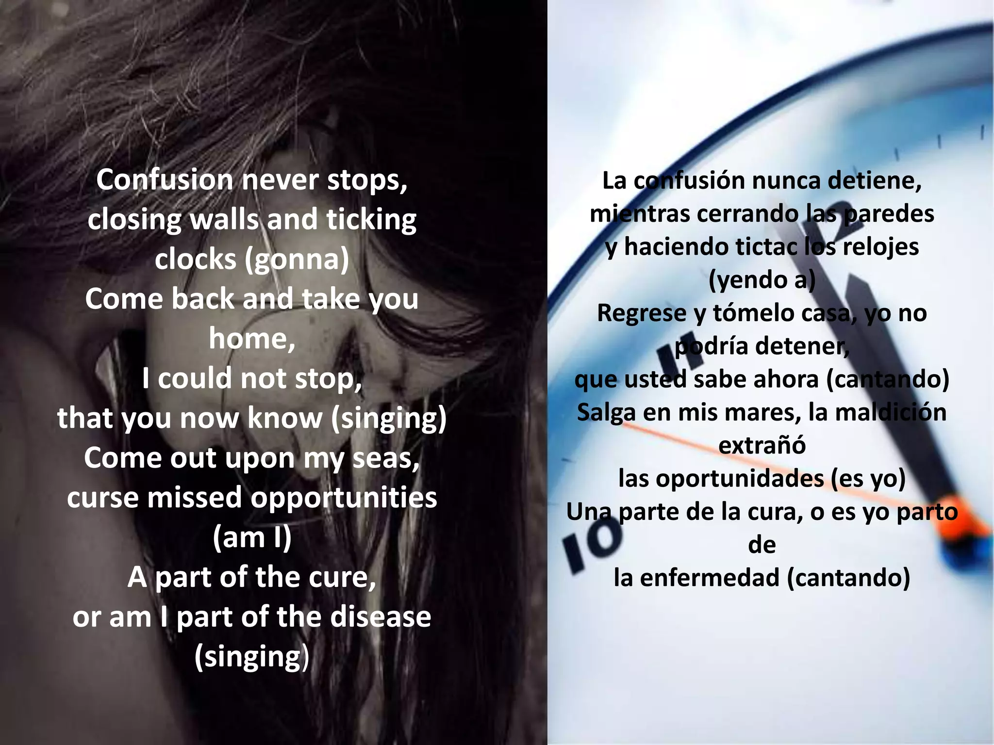 Confusion never stops,         La confusión nunca detiene,
  closing walls and ticking      mientras cerrando las paredes
                                  y haciendo tictac los relojes
        clocks (gonna)
                                            (yendo a)
  Come back and take you         Regrese y tómelo casa, yo no
            home,                        podría detener,
      I could not stop,        que usted sabe ahora (cantando)
that you now know (singing)     Salga en mis mares, la maldición
                                             extrañó
  Come out upon my seas,
                                    las oportunidades (es yo)
 curse missed opportunities    Una parte de la cura, o es yo parto
             (am I)                            de
     A part of the cure,           la enfermedad (cantando)
 or am I part of the disease
           (singing)
 