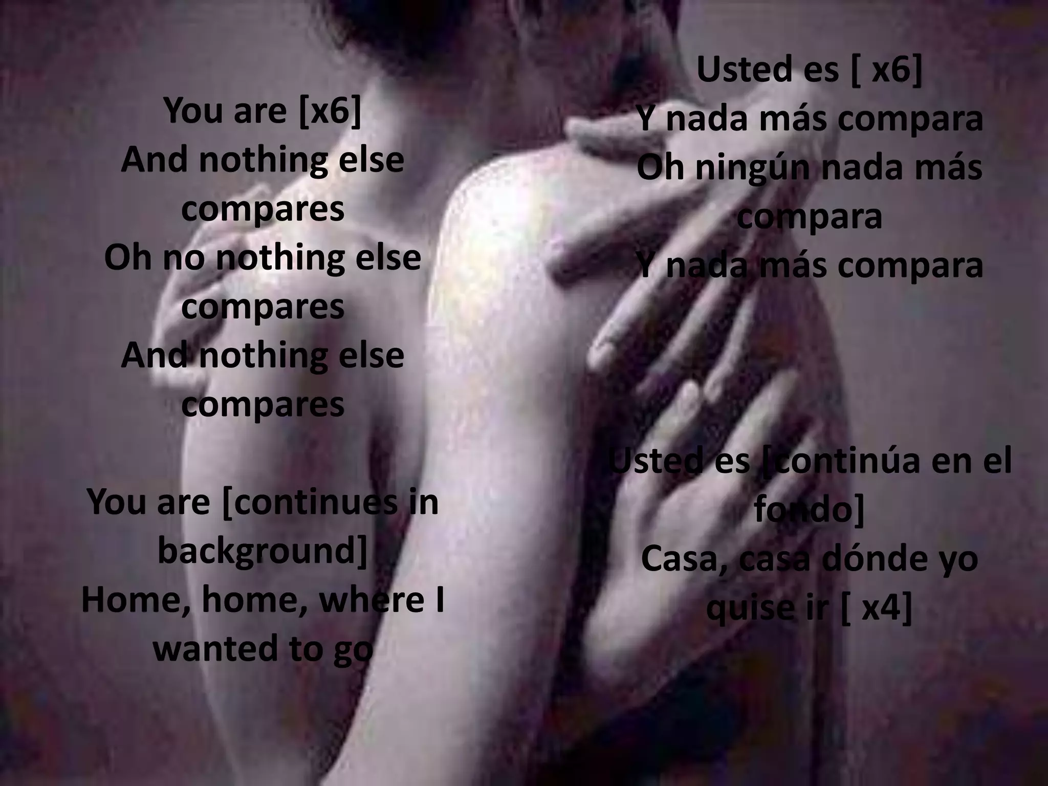 Usted es [ x6]
    You are [x6]         Y nada más compara
  And nothing else       Oh ningún nada más
     compares                 compara
 Oh no nothing else      Y nada más compara
     compares
  And nothing else
     compares
                        Usted es [continúa en el
You are [continues in           fondo]
    background]          Casa, casa dónde yo
Home, home, where I          quise ir [ x4]
   wanted to go
 