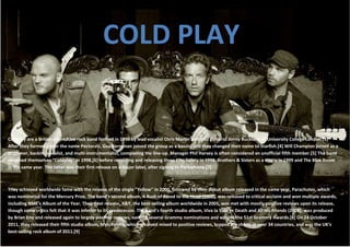 COLD PLAY


Coldplay are a British alternative rock band formed in 1996 by lead vocalist Chris Martin and lead guitarist Jonny Buckland at University College London.[3]
After they formed under the name Pectoralz, Guy Berryman joined the group as a bassist and they changed their name to Starfish.[4] Will Champion joined as a
drummer, backing vocalist, and multi-instrumentalist, completing the line-up. Manager Phil Harvey is often considered an unofficial fifth member.[5] The band
renamed themselves "Coldplay" in 1998,[6] before recording and releasing three EPs; Safety in 1998, Brothers & Sisters as a single in 1999 and The Blue Room
in the same year. The latter was their first release on a major label, after signing to Parlophone.[7]



They achieved worldwide fame with the release of the single "Yellow" in 2000, followed by their debut album released in the same year, Parachutes, which
was nominated for the Mercury Prize. The band's second album, A Rush of Blood to the Head (2002), was released to critical acclaim and won multiple awards,
including NME's Album of the Year. Their next release, X&Y, the best-selling album worldwide in 2005, was met with mostly positive reviews upon its release,
though some critics felt that it was inferior to its predecessor. The band's fourth studio album, Viva la Vida or Death and All His Friends (2008), was produced
by Brian Eno and released again to largely positive reviews, earning several Grammy nominations and wins at the 51st Grammy Awards.[8] On 24 October
2011, they released their fifth studio album, MyloXyloto, which received mixed to positive reviews, topped the charts in over 34 countries, and was the UK's
best-selling rock album of 2011.[9]
 