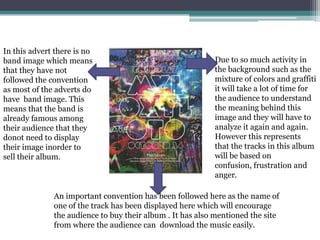 An important convention has been followed here as the name of
one of the track has been displayed here which will encourage
the audience to buy their album . It has also mentioned the site
from where the audience can download the music easily.
Due to so much activity in
the background such as the
mixture of colors and graffiti
it will take a lot of time for
the audience to understand
the meaning behind this
image and they will have to
analyze it again and again.
However this represents
that the tracks in this album
will be based on
confusion, frustration and
anger.
In this advert there is no
band image which means
that they have not
followed the convention
as most of the adverts do
have band image. This
means that the band is
already famous among
their audience that they
donot need to display
their image inorder to
sell their album.
 