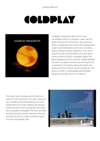 DIGIPAK ANALYSIS
Coldplay’s ‘Parachutes’ album front cover
immediately strikes as a simplistic cover with the
globe at the centre of the frame. The prominent
yellow, orange glow that comes off the globe gives
a warm and inviting tone to the cover, as well as
help in making the album stand out. Then at the
top of the cover has the band’s name and album
name in white so that it’s noticeable against the
black background. A link could be created between
the cover and album name as parachuting has the
connotations of traveling, seeing the world, and
doing something that you would normally do. The
album art itself is a photograph with the globe
being the only light source in the picture.
Their back cover contrasts with the front as it
doesn’t fit with the theme. The cover shows the
four members of the band looking out in the
bottom left of the screen allowing all the track
names and other text to be placed to the right.
One noticeable link between the front and back
would be the font used for the album title and
the track list which is a clear and easy to read
font with only capitals used.
 