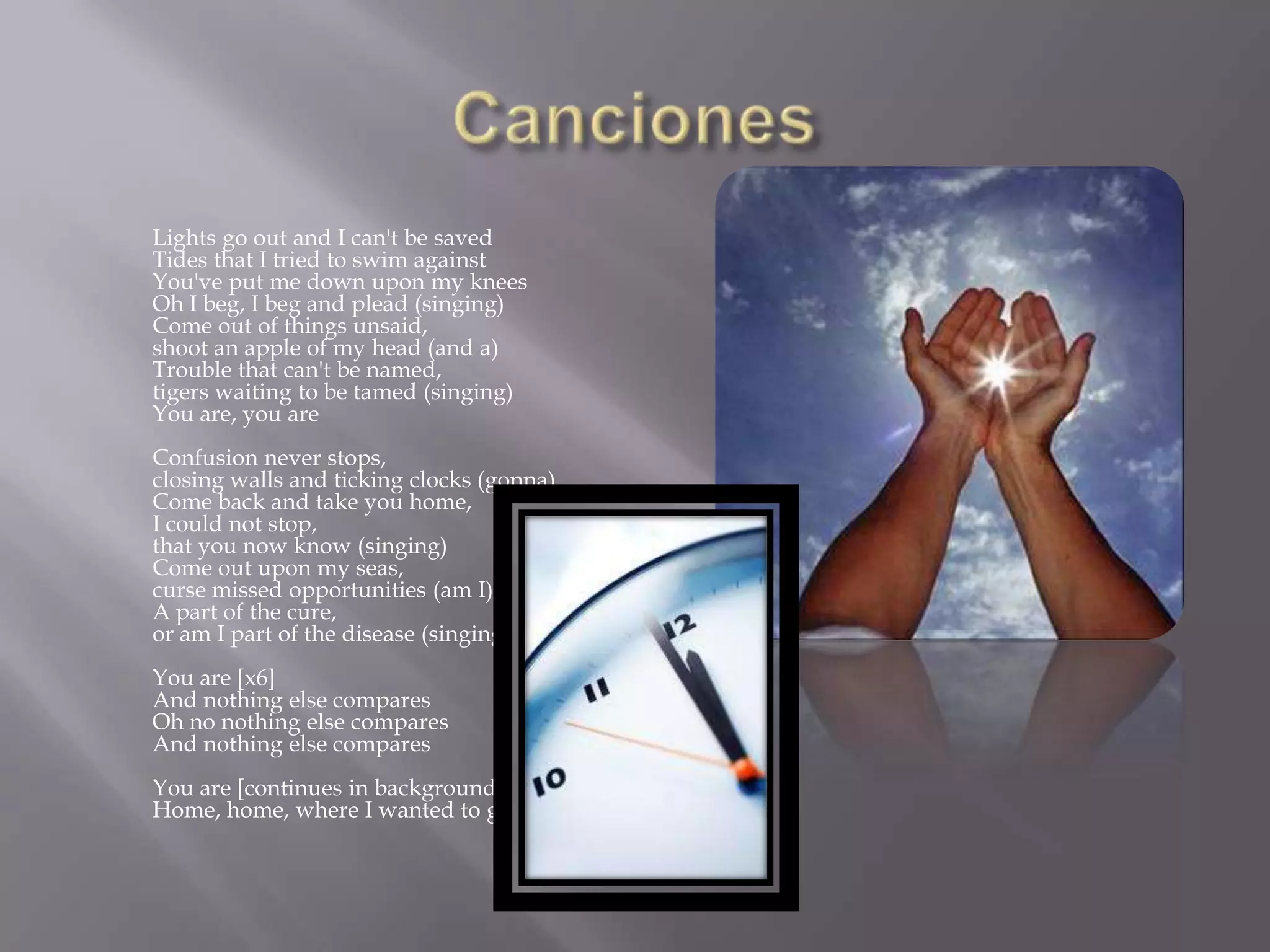 Lights go out and I can't be saved
Tides that I tried to swim against
You've put me down upon my knees
Oh I beg, I beg and plead (singing)
Come out of things unsaid,
shoot an apple of my head (and a)
Trouble that can't be named,
tigers waiting to be tamed (singing)
You are, you are
Confusion never stops,
closing walls and ticking clocks (gonna)
Come back and take you home,
I could not stop,
that you now know (singing)
Come out upon my seas,
curse missed opportunities (am I)
A part of the cure,
or am I part of the disease (singing)
You are [x6]
And nothing else compares
Oh no nothing else compares
And nothing else compares
You are [continues in background]
Home, home, where I wanted to go [x4]
 