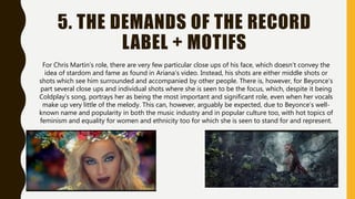 5. THE DEMANDS OF THE RECORD
LABEL + MOTIFS
For Chris Martin’s role, there are very few particular close ups of his face, which doesn’t convey the
idea of stardom and fame as found in Ariana’s video. Instead, his shots are either middle shots or
shots which see him surrounded and accompanied by other people. There is, however, for Beyonce’s
part several close ups and individual shots where she is seen to be the focus, which, despite it being
Coldplay’s song, portrays her as being the most important and significant role, even when her vocals
make up very little of the melody. This can, however, arguably be expected, due to Beyonce’s well-
known name and popularity in both the music industry and in popular culture too, with hot topics of
feminism and equality for women and ethnicity too for which she is seen to stand for and represent.
 