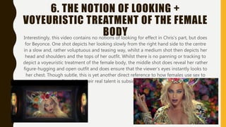 6. THE NOTION OF LOOKING +
VOYEURISTIC TREATMENT OF THE FEMALE
BODYInterestingly, this video contains no notions of looking for effect in Chris’s part, but does
for Beyonce. One shot depicts her looking slowly from the right hand side to the centre
in a slow and, rather voluptuous and teasing way, whilst a medium shot then depicts her
head and shoulders and the tops of her outfit. Whilst there is no panning or tracking to
depict a voyeuristic treatment of the female body, the middle shot does reveal her rather
figure-hugging and open outfit and does ensure that the viewer’s eyes instantly looks to
her chest. Though subtle, this is yet another direct reference to how females use sex to
sell and that their real talent is subsided because of this.
 