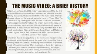 THE MUSIC VIDEO: A BRIEF HISTORY
At 12:01am on August 1, 1981, history was made when MTV, the first
24-hour video music channel, launched onto our television sets and
literally changed our lives with the birth of the music video. The first
video ever played on the network was quite ironic — “Video Killed The
Radio Star” by The Buggles. With this new outlet that possessed
exciting opportunities for not just the singers but in technology and
communications too, the music video reputation soared, playing a
central role in popular music marketing. Many important acts of this
period, most notably Adam and the Ants, Duran Duran and Madonna,
owed a great deal of their success to the skilful construction and
seductive appeal of their videos.
Since then, though the popularity of the music video has somewhat
diminished, artists from all around the video often stream live videos
primarily made and used as a marketing device intended to promote
the sale of music recordings. Often, music videos these days also use a
wide range of styles of contemporary video making techniques,
including animation, live action filming, documentaries, and non-
narrative approaches such as abstract film.
 