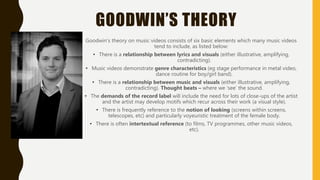 GOODWIN’S THEORY
Goodwin's theory on music videos consists of six basic elements which many music videos
tend to include, as listed below:
• There is a relationship between lyrics and visuals (either illustrative, amplifying,
contradicting).
• Music videos demonstrate genre characteristics (eg stage performance in metal video,
dance routine for boy/girl band).
• There is a relationship between music and visuals (either illustrative, amplifying,
contradicting). Thought beats – where we ‘see’ the sound.
• The demands of the record label will include the need for lots of close-ups of the artist
and the artist may develop motifs which recur across their work (a visual style).
• There is frequently reference to the notion of looking (screens within screens,
telescopes, etc) and particularly voyeuristic treatment of the female body.
• There is often intertextual reference (to films, TV programmes, other music videos,
etc).
 