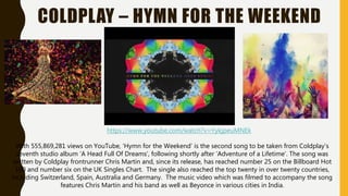 COLDPLAY – HYMN FOR THE WEEKEND
With 555,869,281 views on YouTube, ‘Hymn for the Weekend’ is the second song to be taken from Coldplay’s
seventh studio album ‘A Head Full Of Dreams’, following shortly after ‘Adventure of a Lifetime’. The song was
written by Coldplay frontrunner Chris Martin and, since its release, has reached number 25 on the Billboard Hot
100 and number six on the UK Singles Chart. The single also reached the top twenty in over twenty countries,
including Switzerland, Spain, Australia and Germany. The music video which was filmed to accompany the song
features Chris Martin and his band as well as Beyonce in various cities in India.
https://www.youtube.com/watch?v=YykjpeuMNEk
 