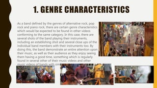 1. GENRE CHARACTERISTICS
As a band defined by the genres of alternative rock, pop
rock and piano rock, there are certain genre characteristics
which would be expected to be found in other videos
conforming to the same category. In this case, there are
several shots of the band playing their instruments,
including an establishing shot and several close ups of the
individual band members with their instruments too. By
doing this, the band demonstrate an entire attention upon
their music, as well as their audience as they enjoy seeing
them having a good time, something which is regularly
found in several other of their music videos and other
music videos of bands with similar genres.
 