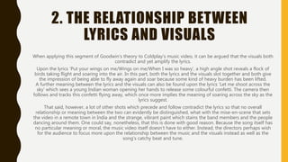 2. THE RELATIONSHIP BETWEEN
LYRICS AND VISUALS
When applying this segment of Goodwin’s theory to Coldplay’s music video, it can be argued that the visuals both
contradict and yet amplify the lyrics.
Upon the lyrics ‘Put your wings on me/Wings on me/When I was so heavy’, a high angle shot reveals a flock of
birds taking flight and soaring into the air. In this part, both the lyrics and the visuals slot together and both give
the impression of being able to fly away again and soar because some kind of heavy burden has been lifted.
A further meaning between the lyrics and the visuals can also be found upon the lyrics ‘Let me shoot across the
sky’ which sees a young Indian woman opening her hands to release some colourful confetti. The camera then
follows and tracks this confetti flying away, which once more implies the meaning of soaring across the sky as the
lyrics suggest.
That said, however, a lot of other shots which precede and follow contradict the lyrics so that no overall
relationship or meaning between the two can evidently be distinguished, what with the mise-en-scene that sets
the video in a remote town in India and the strange, vibrant paint which stains the band members and the people
dancing around them. One could say, nonetheless, that this is done with good reason. Because the song itself has
no particular meaning or moral, the music video itself doesn’t have to either. Instead, the directors perhaps wish
for the audience to focus more upon the relationship between the music and the visuals instead as well as the
song’s catchy beat and tune.
 