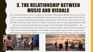 3. THE RELATIONSHIP BETWEEN
MUSIC AND VISUALS
As mentioned above, there is certainly a stronger relationship defined the music and the
visuals, much more than we see between the lyrics and the visuals. Several shots which
see a young boy performing a backflip in slow motion with the slow beat, as well as the
dramatic releasing of the woman’s confetti into the air and the exploding fireworks when
the sound and tune instantly pick up again are all examples of thoughtbeats – the
audience can ‘see the sound’. By doing so, the dramatic effects and the slow pounding of
the music fit smoothly together, and create a music video which is much more catchy
and upbeat and lures the audience in more by amplifying both the music and the visuals.
 