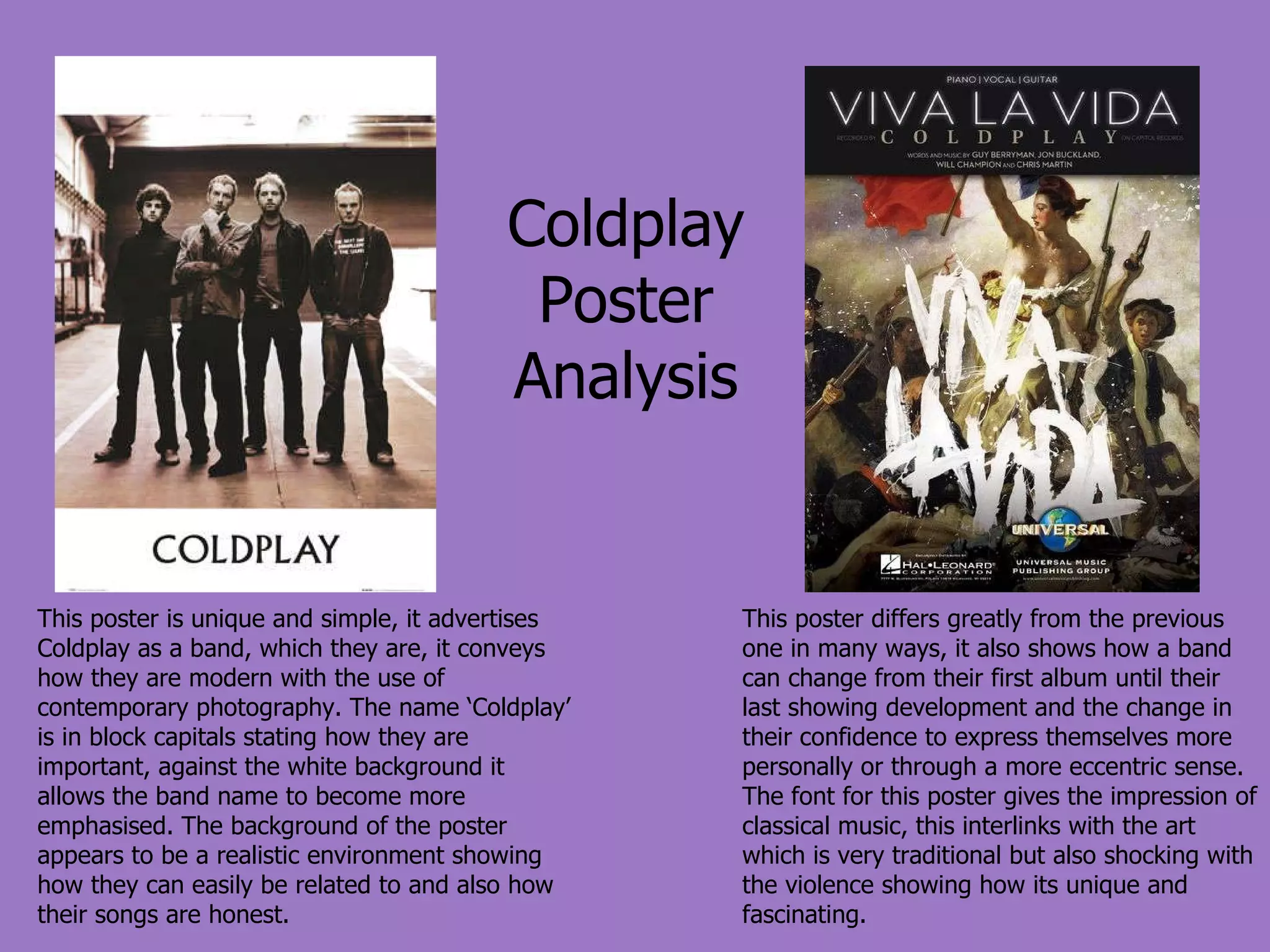 Coldplay Poster Analysis This poster is unique and simple, it advertises Coldplay as a band, which they are, it conveys how they are modern with the use of contemporary photography. The name ‘Coldplay’ is in block capitals stating how they are important, against the white background it allows the band name to become more emphasised. The background of the poster appears to be a realistic environment showing how they can easily be related to and also how their songs are honest. This poster differs greatly from the previous one in many ways, it also shows how a band can change from their first album until their last showing development and the change in their confidence to express themselves more personally or through a more eccentric sense. The font for this poster gives the impression of classical music, this interlinks with the art which is very traditional but also shocking with the violence showing how its unique and fascinating. 