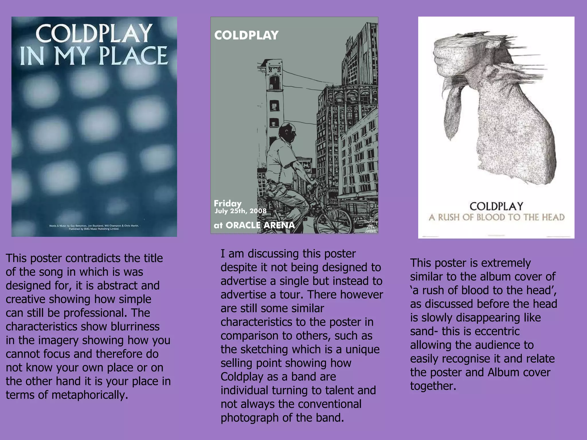 This poster contradicts the title of the song in which is was designed for, it is abstract and creative showing how simple can still be professional. The characteristics show blurriness in the imagery showing how you cannot focus and therefore do not know your own place or on the other hand it is your place in terms of metaphorically. I am discussing this poster despite it not being designed to advertise a single but instead to advertise a tour. There however are still some similar characteristics to the poster in comparison to others, such as the sketching which is a unique selling point showing how Coldplay as a band are individual turning to talent and not always the conventional photograph of the band. This poster is extremely similar to the album cover of ‘a rush of blood to the head’, as discussed before the head is slowly disappearing like sand- this is eccentric allowing the audience to easily recognise it and relate the poster and Album cover together. 