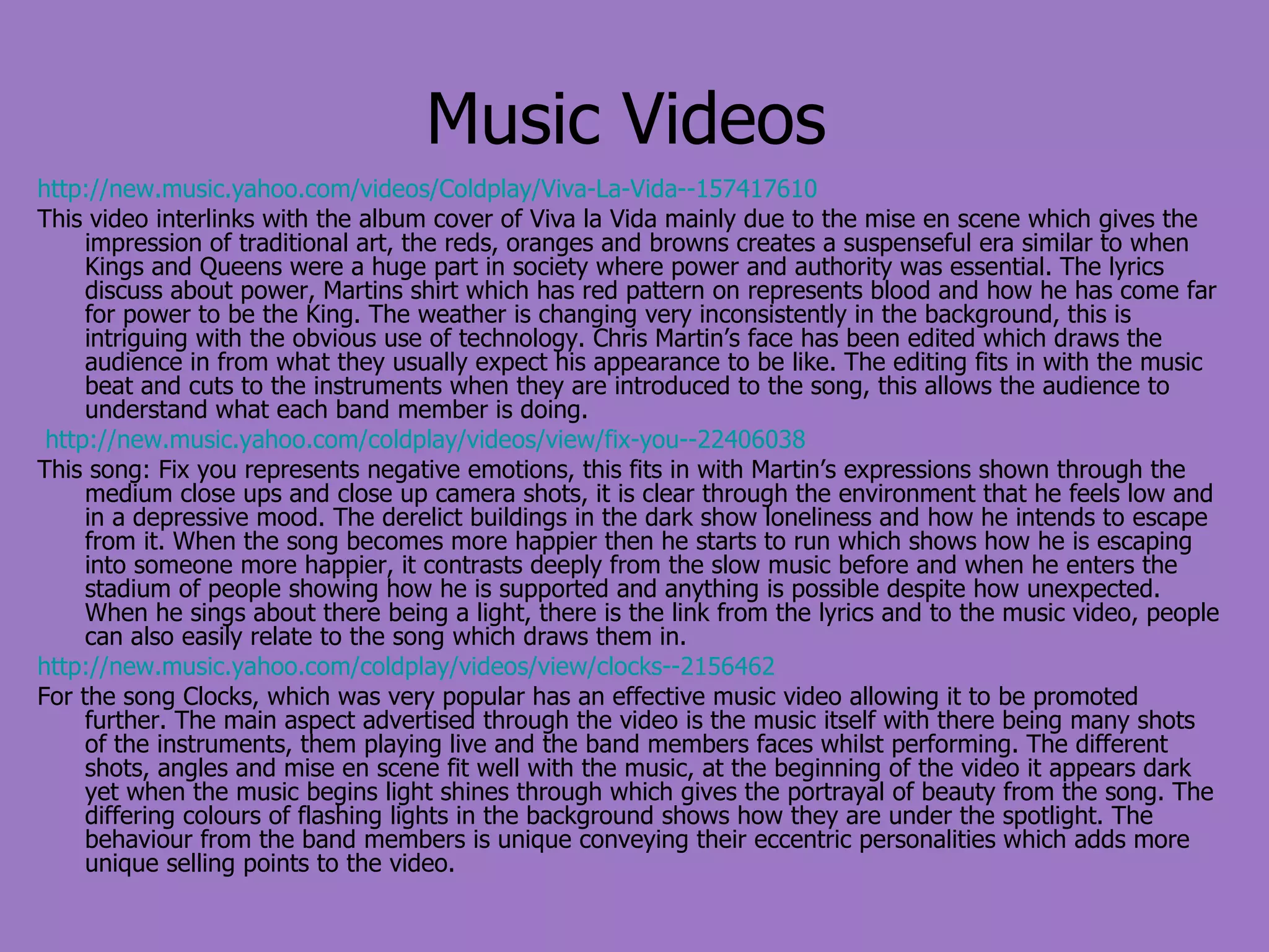 Music Videos http://new.music.yahoo.com/videos/Coldplay/Viva-La-Vida--157417610 This video interlinks with the album cover of Viva la Vida mainly due to the mise en scene which gives the impression of traditional art, the reds, oranges and browns creates a suspenseful era similar to when Kings and Queens were a huge part in society where power and authority was essential. The lyrics discuss about power, Martins shirt which has red pattern on represents blood and how he has come far for power to be the King. The weather is changing very inconsistently in the background, this is intriguing with the obvious use of technology. Chris Martin’s face has been edited which draws the audience in from what they usually expect his appearance to be like. The editing fits in with the music beat and cuts to the instruments when they are introduced to the song, this allows the audience to understand what each band member is doing. http://new.music.yahoo.com/coldplay/videos/view/fix-you--22406038 This song: Fix you represents negative emotions, this fits in with Martin’s expressions shown through the medium close ups and close up camera shots, it is clear through the environment that he feels low and in a depressive mood. The derelict buildings in the dark show loneliness and how he intends to escape from it. When the song becomes more happier then he starts to run which shows how he is escaping into someone more happier, it contrasts deeply from the slow music before and when he enters the stadium of people showing how he is supported and anything is possible despite how unexpected. When he sings about there being a light, there is the link from the lyrics and to the music video, people can also easily relate to the song which draws them in. http://new.music.yahoo.com/coldplay/videos/view/clocks--2156462 For the song Clocks, which was very popular has an effective music video allowing it to be promoted further. The main aspect advertised through the video is the music itself with there being many shots of the instruments, them playing live and the band members faces whilst performing. The different shots, angles and mise en scene fit well with the music, at the beginning of the video it appears dark yet when the music begins light shines through which gives the portrayal of beauty from the song. The differing colours of flashing lights in the background shows how they are under the spotlight. The behaviour from the band members is unique conveying their eccentric personalities which adds more unique selling points to the video. 
