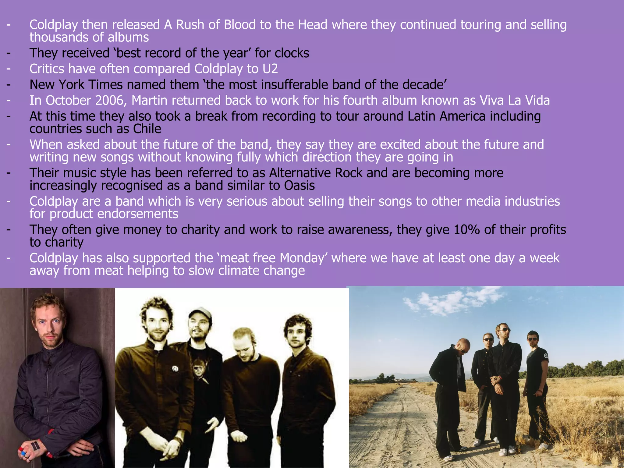 Coldplay then released A Rush of Blood to the Head where they continued touring and selling thousands of albums They received ‘best record of the year’ for clocks Critics have often compared Coldplay to U2 New York Times named them ‘the most insufferable band of the decade’ In October 2006, Martin returned back to work for his fourth album known as Viva La Vida At this time they also took a break from recording to tour around Latin America including countries such as Chile When asked about the future of the band, they say they are excited about the future and writing new songs without knowing fully which direction they are going in Their music style has been referred to as Alternative Rock and are becoming more increasingly recognised as a band similar to Oasis Coldplay are a band which is very serious about selling their songs to other media industries for product endorsements They often give money to charity and work to raise awareness, they give 10% of their profits to charity Coldplay has also supported the ‘meat free Monday’ where we have at least one day a week away from meat helping to slow climate change 