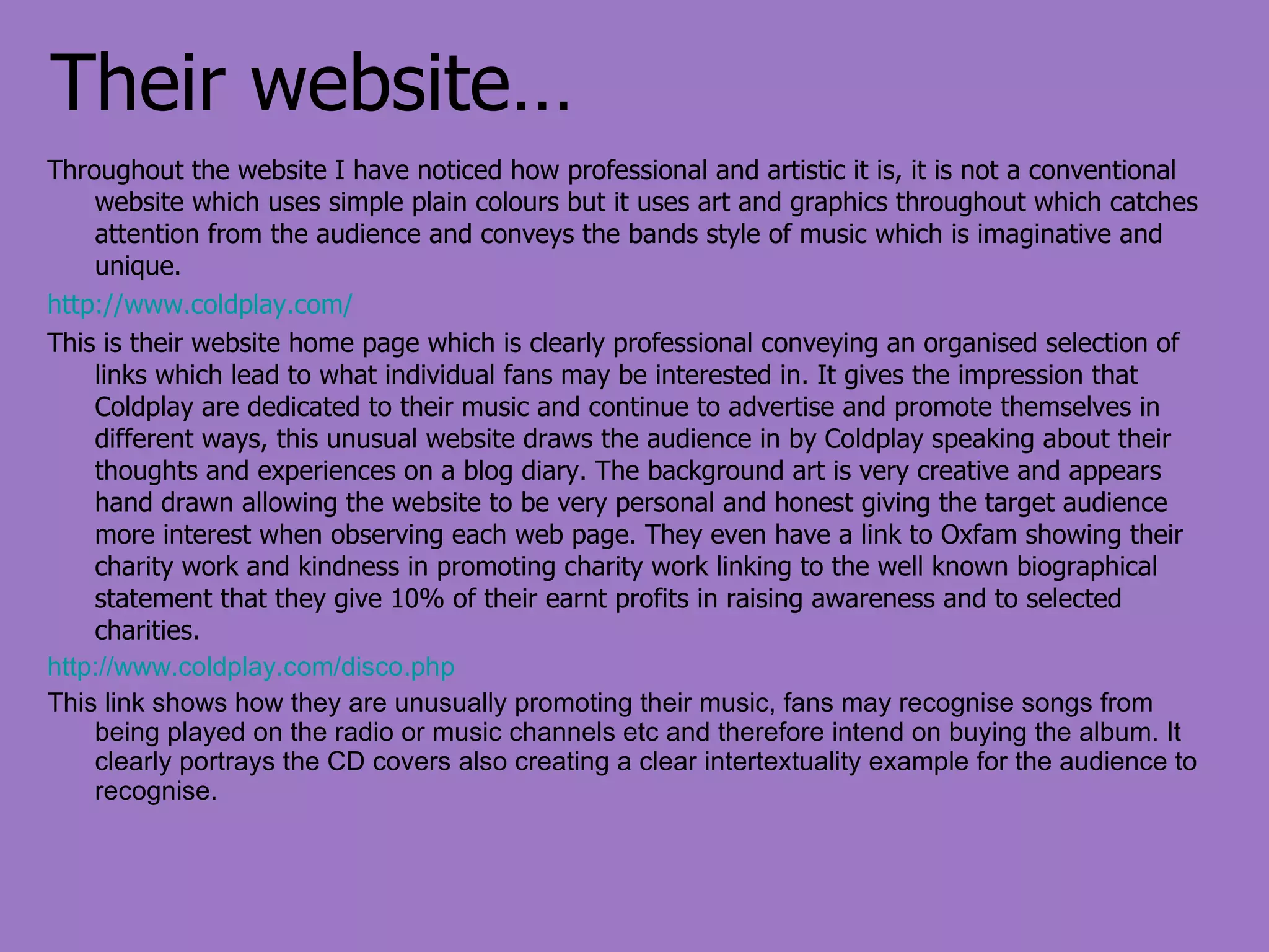 Their website… Throughout the website I have noticed how professional and artistic it is, it is not a conventional website which uses simple plain colours but it uses art and graphics throughout which catches attention from the audience and conveys the bands style of music which is imaginative and unique.  http://www.coldplay.com/ This is their website home page which is clearly professional conveying an organised selection of links which lead to what individual fans may be interested in. It gives the impression that Coldplay are dedicated to their music and continue to advertise and promote themselves in different ways, this unusual website draws the audience in by Coldplay speaking about their thoughts and experiences on a blog diary. The background art is very creative and appears hand drawn allowing the website to be very personal and honest giving the target audience more interest when observing each web page. They even have a link to Oxfam showing their charity work and kindness in promoting charity work linking to the well known biographical statement that they give 10% of their earnt profits in raising awareness and to selected charities. http://www.coldplay.com/disco.php This link shows how they are unusually promoting their music, fans may recognise songs from being played on the radio or music channels etc and therefore intend on buying the album. It clearly portrays the CD covers also creating a clear intertextuality example for the audience to recognise. 