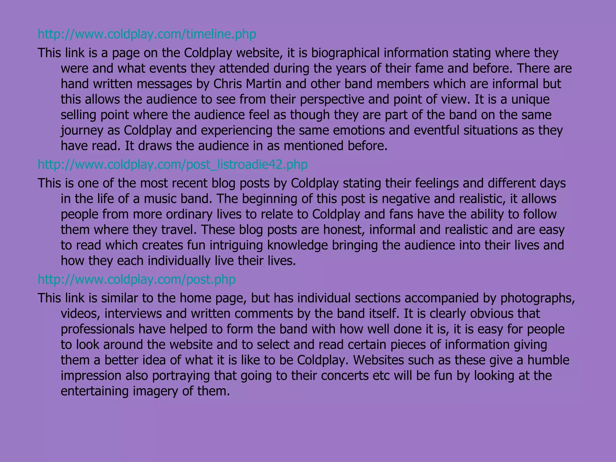 http://www.coldplay.com/timeline.php This link is a page on the Coldplay website, it is biographical information stating where they were and what events they attended during the years of their fame and before. There are hand written messages by Chris Martin and other band members which are informal but this allows the audience to see from their perspective and point of view. It is a unique selling point where the audience feel as though they are part of the band on the same journey as Coldplay and experiencing the same emotions and eventful situations as they have read. It draws the audience in as mentioned before. http://www.coldplay.com/post_listroadie42.php This is one of the most recent blog posts by Coldplay stating their feelings and different days in the life of a music band. The beginning of this post is negative and realistic, it allows people from more ordinary lives to relate to Coldplay and fans have the ability to follow them where they travel. These blog posts are honest, informal and realistic and are easy to read which creates fun intriguing knowledge bringing the audience into their lives and how they each individually live their lives. http://www.coldplay.com/post.php This link is similar to the home page, but has individual sections accompanied by photographs, videos, interviews and written comments by the band itself. It is clearly obvious that professionals have helped to form the band with how well done it is, it is easy for people to look around the website and to select and read certain pieces of information giving them a better idea of what it is like to be Coldplay. Websites such as these give a humble impression also portraying that going to their concerts etc will be fun by looking at the entertaining imagery of them. 
