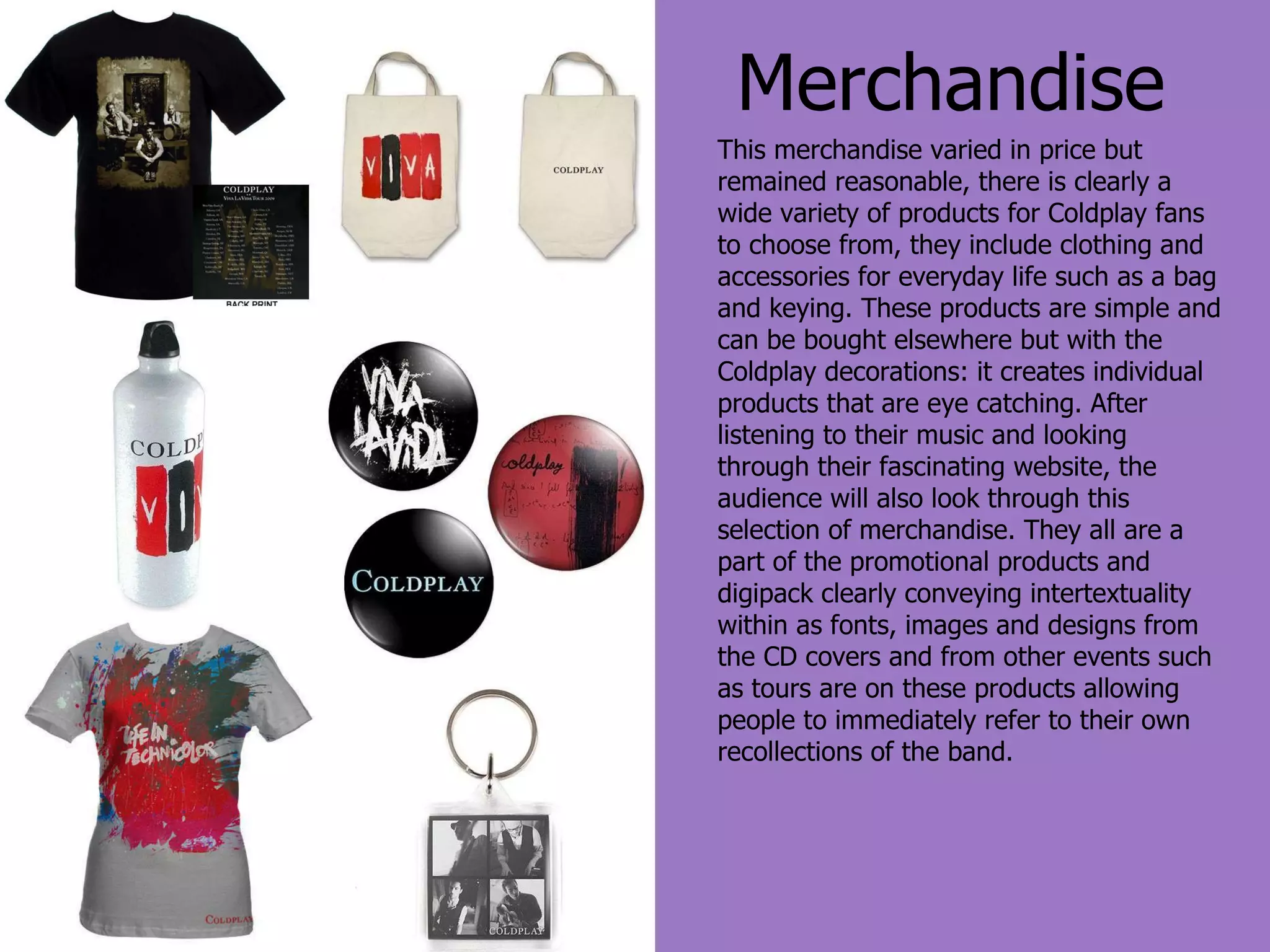 Merchandise This merchandise varied in price but remained reasonable, there is clearly a wide variety of products for Coldplay fans to choose from, they include clothing and accessories for everyday life such as a bag and keying. These products are simple and can be bought elsewhere but with the Coldplay decorations: it creates individual products that are eye catching. After listening to their music and looking through their fascinating website, the audience will also look through this selection of merchandise. They all are a part of the promotional products and digipack clearly conveying intertextuality within as fonts, images and designs from the CD covers and from other events such as tours are on these products allowing people to immediately refer to their own recollections of the band. 
