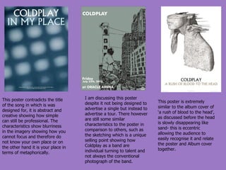 This poster contradicts the title of the song in which is was designed for, it is abstract and creative showing how simple can still be professional. The characteristics show blurriness in the imagery showing how you cannot focus and therefore do not know your own place or on the other hand it is your place in terms of metaphorically. I am discussing this poster despite it not being designed to advertise a single but instead to advertise a tour. There however are still some similar characteristics to the poster in comparison to others, such as the sketching which is a unique selling point showing how Coldplay as a band are individual turning to talent and not always the conventional photograph of the band. This poster is extremely similar to the album cover of ‘a rush of blood to the head’, as discussed before the head is slowly disappearing like sand- this is eccentric allowing the audience to easily recognise it and relate the poster and Album cover together. 