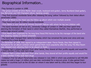 Biographical Information.. They formed in London in 1998 - The group consists of Chris Martin (lead vocals, keyboard and guitar), Jonny Buckland (lead guitar), Guy Berryman and Will Champion (drum, backing vocals) - They first received worldwide fame after releasing the song ‘yellow’ followed by their debut album parachutes (2000) - A Rush of Blood to the Head was the follow up album which won multiple awards - They have sold over 50 million records worldwide - Chris Martin is now married to Actress Gwyneth Paltrow with whom he has two children with - The band members all met at UCL, University College of London in 1996 and then spent time planning the formation of their band in which they called themselves Starfish, they performed at various gigs around London  - Chris Martin also organised for his long time friend Phil Harvey to be the manager of the band who was studying classics at Oxford University - The band later changed their name to Coldplay which has remained the same ever since and was suggested by a local student In December of 1998, they signed to an independent label- Fierce Panda, they then signed to Parlophone for an album contract which gained them more popularity after the song The Blue Room was released even allowing them to be played on Radio 1 Coldplay had a unique approach from other bands, they shared all their profits equally and would fire a band member if they took hard drugs - Coldplay had a unique approach from other bands, they shared all their profits equally and would fire a band member if they took hard drugs - Coldplay’s first full album Parachutes was released in July 2000 in which was predicted to sell 400,000 copies but sold a huge 1.6 million and was later nominated for a mercury prize. It also gained them success in countries such as the US later on where it was taken well by critics and they began to tour globally 