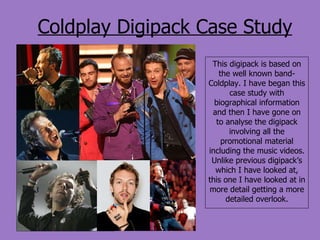 Coldplay Digipack Case Study This digipack is based on the well known band- Coldplay. I have began this case study with biographical information and then I have gone on to analyse the digipack involving all the promotional material including the music videos. Unlike previous digipack’s which I have looked at, this one I have looked at in more detail getting a more detailed overlook. 