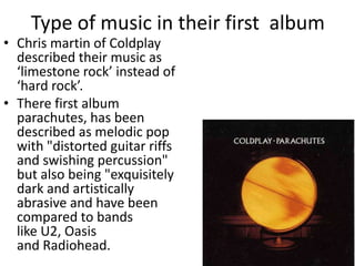 Type of music in their first album
• Chris martin of Coldplay
  described their music as
  ‘limestone rock’ instead of
  ‘hard rock’.
• There first album
  parachutes, has been
  described as melodic pop
  with "distorted guitar riffs
  and swishing percussion"
  but also being "exquisitely
  dark and artistically
  abrasive and have been
  compared to bands
  like U2, Oasis
  and Radiohead.
 