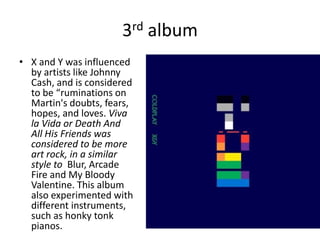 3rd album
• X and Y was influenced
  by artists like Johnny
  Cash, and is considered
  to be “ruminations on
  Martin's doubts, fears,
  hopes, and loves. Viva
  la Vida or Death And
  All His Friends was
  considered to be more
  art rock, in a similar
  style to Blur, Arcade
  Fire and My Bloody
  Valentine. This album
  also experimented with
  different instruments,
  such as honky tonk
  pianos.
 