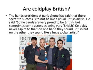 Are coldplay British?
• The bands president at parlophone has said that there
  secret to success is to not be like a usual British artist. He
  said “Some bands are very proud to be British, but
  sometimes come across as being very ‘British’. Coldplay
  never aspire to that; on one hand they sound British but
  on the other they sound like a huge global artist."
 