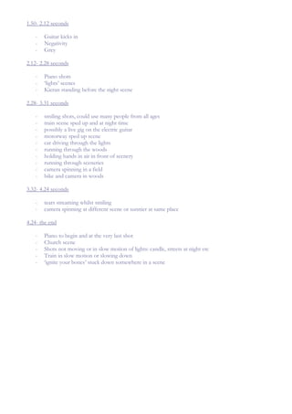 1.50- 2.12 seconds

   -   Guitar kicks in
   -   Negativity
   -   Grey

2.12- 2.28 seconds

   -   Piano shots
   -   ‘lights’ scenes
   -   Kieran standing before the night scene

2.28- 3.31 seconds

   -   smiling shots, could use many people from all ages
   -   train scene sped up and at night time
   -   possibly a live gig on the electric guitar
   -   motorway sped up scene
   -   car driving through the lights
   -   running through the woods
   -   holding hands in air in front of scenery
   -   running through sceneries
   -   camera spinning in a field
   -   bike and camera in woods

3.32- 4.24 seconds

   -   tears streaming whilst smiling
   -   camera spinning at different scene or sunnier at same place

4.24- the end

   -   Piano to begin and at the very last shot
   -   Church scene
   -   Shots not moving or in slow motion of lights: candle, streets at night etc
   -   Train in slow motion or slowing down
   -   ‘ignite your bones’ stuck down somewhere in a scene
 
