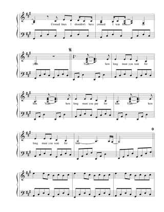 &
?
#
#
#
#
#
#
œœ
‰ j
œ œ œ œ œ œ
Crossed lines I should-n't have
œ
œ œ œ
œ
œ œ œ
œœ œ œ œ
œ
œ
œ œ
crossed I was lost, oh
œ œ œ œ
œ
œ œ œ
&
?
#
#
#
#
#
#
˙
Ó
yeah
œ
œ œ œ
œ
œ œ œ
Œ . j
œœ
œ
...
œœ
œ
j
œ
Yeah, how
œ
œ
œ
œ
œ
œ
œ œ œ œ œ
long must you wait for
œ œ œ œ
œ
œ œ œ
&
?
#
#
#
#
#
#
.œ
j
œœ
œ
...
œœ
œ
j
œ
him Yeah, how
œ
œ
œ
œ
œ
œ
œ œ œ œ œ
long must you pay for
œ œ œ œ
œ
œ œ œ
.œ
j
œœ
œ
...
œœ
œ
j
œ
him Yeah, how
œ
œ
œ
œ
œ
œ
&
?
#
#
#
#
#
#
œ œ œ œ œ
long must you wait for
œ œ œ œ
œ
œ œ œ
˙ .œ œ œ
him
œ
œ
œ œ
œ
œ
œ
˙
œ œ œ
œ
œ œ
œ œ
&
?
#
#
#
#
#
#
œ œ œ œ œ œ œ
œ œ œ œ
œ
œ œ œ
œ œ œ œ œ œ œ
œ
œ œ œ
œ
œ œ œ
œ œ œ œ œ œ œ
œ œ œ œ
œ
œ œ œ
ﬁﬁﬁﬁ
%%%%
 
