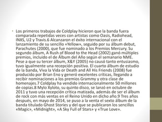 • Los primeros trabajos de Coldplay hicieron que la banda fuera
comparada repetidas veces con artistas como Oasis, Radiohead,
INXS, U2 y Travis.6 Alcanzaron el éxito internacional con el
lanzamiento de su sencillo «Yellow», seguido por su álbum debut,
Parachutes (2000), que fue nominado a los Premios Mercury. Su
segundo álbum, A Rush of Blood to the Head (2002) ganó múltiples
premios, incluido el de Álbum del Año según el semanario NME.
Pese a que su tercer álbum, X&Y (2005) no causó tanto entusiasmo,
tuvo igualmente una recepción positiva. El cuarto álbum de estudio
de la banda, Viva la Vida or Death and All His Friends (2008) fue
producido por Brian Eno y generó excelentes críticas, llegando a
recibir nominaciones a los premios Grammy y otra clase de
homenajes.7 Coldplay ha vendido internacionalmente 50 millones
de copias.8 Mylo Xyloto, su quinto disco, se lanzó en octubre de
2011 y tuvo una recepción crítica matizada, además de ser el álbum
de rock con más ventas en el Reino Unido en dicho año.9 Tres años
después, en mayo de 2014, se puso a la venta el sexto álbum de la
banda titulado Ghost Stories y del que se publicaron los sencillos
«Magic», «Midnight», «A Sky Full of Stars» y «True Love».
 