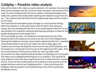 Coldplay – Paradise video analysis
Some of the shots in the video are quite cinematic. For example, the cinematic
shots of the aeroplane and the island are shown during an instrumental of the
song. The shot combined with the music creates a calming atmosphere and
makes the audience feel relaxed after watching the elephant escape from the
zoo. The audience also feel relief that the elephant got away and has made it
to the island.
The mood that the atmosphere gives changes to a more positive feeling.
When the elephant is in the tube station with the flash cards asking for
money, he’s just standing with the lyrics in his hand however when he’s in the
new location, he’s asking for money by dancing and putting on a show for the
people showing how much happier he is.
The music builds up when the elephant is reunited with the rest of the
elephants which the audience can assume are the rest of the Coldplay band.
Showing the elephant running In slow motion emphasises that he’s in paradise
and achieved what he set out to do. When the chorus plays again, the
audience can see how the elephant has fit into the rest of the elephants and
how happy he is compared to how he was at the beginning of the video. They
are also conventions of the genre as there are close up shots of the
instruments the other elephants/band members are playing such as the guitar.
The video cuts to Coldplay performing live to an audience. This could be to
show audiences that they have a big fan base and to show that their concerts
are fun. There are lots of wide shots so the audience is able to look at all the
people that have come to see Coldplay perform. It also could show that
Coldplay’s idea of paradise is to be performing to lots of fans and being a
worldwide success
 