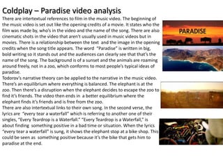 Coldplay – Paradise video analysis
There are intertextual references to film in the music video. The beginning of
the music video is set out like the opening credits of a movie. It states who the
film was made by, who’s in the video and the name of the song. There are also
cinematic shots in the video that aren't usually used in music videos but in
movies. There is a relationship between the text and the image in the opening
credits when the song title appears. The word “Paradise” is written in big,
bold writing so it stands out and the audiences can clearly see that that’s the
name of the song. The background is of a sunset and the animals are roaming
around freely, not in a zoo, which conforms to most people’s typical ideas of
paradise.
Todorov’s narrative theory can be applied to the narrative in the music video.
There’s an equilibrium where everything is balanced. The elephant is at the
zoo. Then there’s a disruption when the elephant decides to escape the zoo to
find it’s friends. The video then ends in a better equilibrium where the
elephant finds it’s friends and is free from the zoo.
There are also intertextual links to their own song. In the second verse, the
lyrics are “every tear a waterfall” which is referring to another one of their
singles, “Every Teardrop is a Waterfall.” “Every Teardrop is a Waterfall,” is
about finding something positive in a bad time or situation. When the lyrics
“every tear a waterfall” is sung, it shows the elephant stop at a bike shop. This
could be seen as something positive because it’s the bike that gets him to
paradise at the end.
 