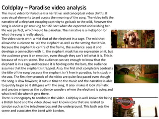 Coldplay – Paradise video analysis
The music video for Paradise is a narrative and conceptual video (Firth). It
uses visual elements to get across the meaning of the song. The video tells the
narrative of a elephant escaping captivity to go back to the wild, however the
song is about a girl realising her life isn't what she expected and wishing her
life was perfect, which would be paradise. The narrative is a metaphor for
what the song is really about.
The video starts with a mid shot of the elephant in a cage. The mid shot
allows the audience to see the elephant as well as the setting that it’s in.
Because the elephant is centre of the frame, the audience sees it and
develops a connection with it. the elephant mask has no expression on it, but
the audience gives it an emotion, even though they can’t tell what it is. This is
because of mis-en-scene. The audience can see enough to know that the
elephant is in a cage and because it is holding onto the bars, the audience
assumes that the elephant is trapped. Also, the first shot completely contrasts
the title of the song because the elephant isn't free in paradise, he is stuck in
the zoo. The first few seconds of the video are quite fast paced even though
the song is slow however, it cuts in time to the music and the narrative is able
to quickly begin so it still goes with the song. It also makes it look dramatic
and creates enigma as the audience wonders where the elephant is going and
what it will do when it gets there.
There is iconography to London in the video. Coldplay is well known for being
a British band and the video shows well known icons that are related to
London such as the telephone box and the underground. This both sets the
scene and associates the band with London.
 