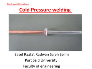 Cold Pressure welding
Basel Raafat Radwan Saleh Selim
Port Said University
Faculty of engineering
Baselr.saleh@gmail.com
 