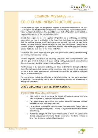 COMMON MISTAKES                               (VER.2)


              COLD CHAIN INFRASTRUCTURE                                                (INDIA)

              The refrigeration expert or refrigeration supplier is mistakenly identified as the Cold
              Chain expert! This has been the common error when identifying expertise to establish a
              viable and optimal cold chain. One should be aware that refrigeration is only (albeit an
              important) component of the complete cold chain.

              A cold-chain expert is one who applies refrigeration as a technology to facilitate
              preservation and care of perishables in the closed cold chain loop, one who understands
              that the viability depends on efficient energy use, optimal choice of the care to be
              applied, efficient mode of transfer of products from farm to consumer, appropriate &
              selective choice of equipment and application and one who understands the complete
              process that is the back bone of the entire cold chain.

              The typical cold chain begins at farm gate level (production centre); terrain-farming,
              sea-farming, manufacturing factory.

              The first stage of a cold chain is the ‘receiving cold-room’. This loosely mentioned term
              (at farm gate level) is inclusive of a pre-cooling facility, subsequent compartmented
              short term storages (pending transport) and ancillary equipment.

              The final stage is the consumer and they are linked to the farmer through cold-chain
              links; thermally controlled transport units, warehouse cold storage, direct access cold
              storage or a pull based supply system minimizing effects of last leg break of cold chain
              for just in time consumption.


              LARGE DISCONNECT EXISTS, INDIA-CENTRIC

              DISCONNECTED FROM LOCAL RELEVANCE -
                      o Cold chain in India is currently the domain of business makers, the focus
                          stays largely sale of equipment and machinery.
                      o The chosen systems are inherited from nations with differing ground
                          realities, disconnected from India’s agri-practises.
                      o The economic learnings on the cold chain from non-Indian foreign sources
                          focused on large volume yields... leading to injudicious choices of
                          equipment & machinery.
                      o No Flexible designs of cold chain infrastructure to allow full utility given
                          diverse produce cachement and flexible work force. The focus remains on
                          large rigid designs as marketed by companies.
                      o The operational and handling practises for perishable produce does not
                          factor in the fragmented yield lots that will be handled in Indian cold chain
                          establishments at the farm gate stage.




By Capt. Pawanexh Kohli
 