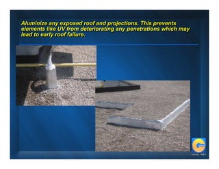 Aluminize any exposed roof and projections. This prevents
Aluminize any exposed roof and projections. This prevents
elements like UV from deteriorating any penetrations which may
elements like UV from deteriorating any penetrations which may
lead to early roof failure.
lead to early roof failure.
 