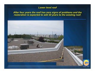 Lower level roof
                      Lower level roof
After four years the roof has zero signs of problems and the
After four years the roof has zero signs of problems and the
restoration is expected to add 20 years to the existing roof.
restoration is expected to add 20 years to the existing roof.
 
