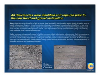 All deficiencies were identified and repaired prior to
 the new flood and gravel installation
Ridges: these show up on the surface of built up roofs as linear buckling felt lines protruding upward through the surface layers of
asphalt and aggregate. Ridges are formed by either thermal changes expanding and contracting the roofing felts or by gaps in the
underlying insulation that allow vapour to migrate upwards through the roof system. Over a period of time ridges will grow and
erode until they are stripped of their protective asphalt. These exposed ridges, through repeated weather cycling, will eventually
crack and split to allow water into the roof system.

 Splits: membrane splits are usually caused by building movement, ridges, and expansion and contraction. Such movement can be
caused by lack of attachment of one or more of the component parts of the roof system, or where the building itself generates
movement. Weak or inflexible membranes reach a point where they cannot accommodate further movement. At this time the roof
splits open. The open split allows water to enter the roofing system, saturating the insulation, and causes leaks into the building. If
allowed to persist, the area of damage will expand.




                                                        All ridges
                                                        repaired prior
                                                        to restoration
 