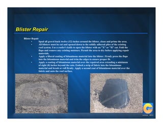 Blister Repair
   Blister Repair
           •     Spud all gravel back twelve (12) inches around the blister, clean and prime the area.
           •     All blisters must be cut and opened down to the solidly adhered plies of the existing
                 roof system. Use a roofer's knife to open the blister with an "X" or "H" cut. Fold the
                 flaps and remove any existing moisture. Permit the area to dry before applying repair
                 materials.
           •     Apply a liberal coating of bituminous material into the blister. Firmly press the flaps
                 into the bituminous material and trim the edges to ensure proper fit.
           •     Apply a coating of bituminous material over the repaired area extending a minimum
                 of eight (8) inches beyond the cuts. Embed a strip of fabric into the bituminous
                 material and brush or roll firmly. Apply a second coat of bituminous material over the
                 fabric and onto the roof surface.
 