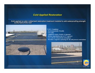 Cold Applied Restoration
                           Cold Applied Restoration

Cold applied no odor rubberized restoration treatment installed to add waterproofing strength
Cold applied no odor rubberized restoration treatment installed to add waterproofing strength
    to the field of the roof.
    to the field of the roof.


                                            V.O.C. Compliant
                                            - Environmentally Friendly
                                            - Low odor
                                            - Applied by spray, brush, or squeegee
                                            - Resists degradation due to UV exposure
                                            - Low solvent released into atmosphere
                                            - Provides a superior surfacing for all cold process restorations
 