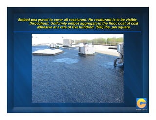 Embed pea gravel to cover all resaturant. No resaturant is to be visible
Embed pea gravel to cover all resaturant. No resaturant is to be visible
     throughout. Uniformly embed aggregate in the flood coat of cold
     throughout. Uniformly embed aggregate in the flood coat of cold
         adhesive at a rate of five hundred (500) lbs. per square.
         adhesive at a rate of five hundred (500) lbs. per square.
 