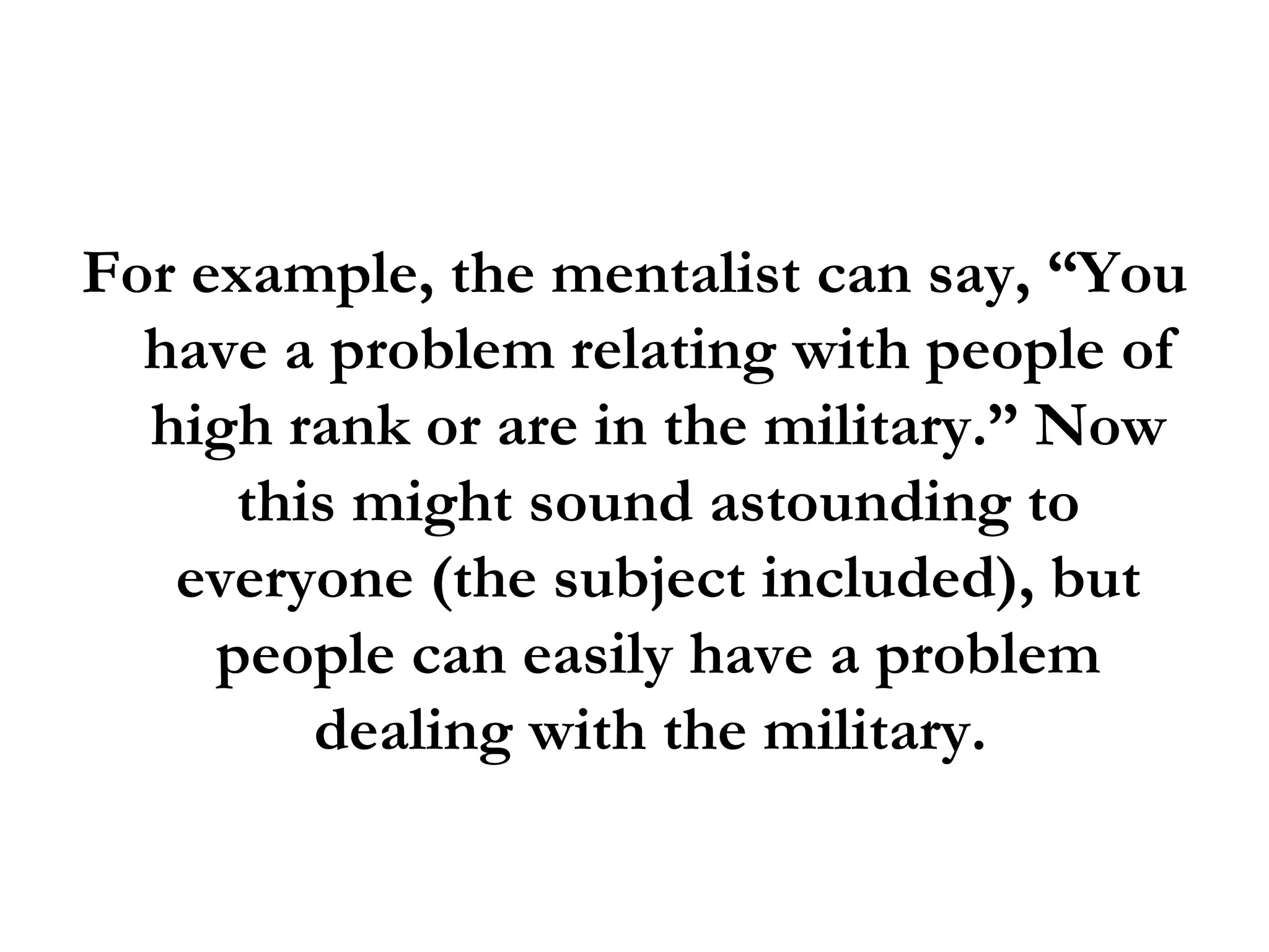 For example, the mentalist can say, “You have a problem relating with people of high rank or are in the military.” Now this might sound astounding to everyone (the subject included), but people can easily have a problem dealing with the military.  