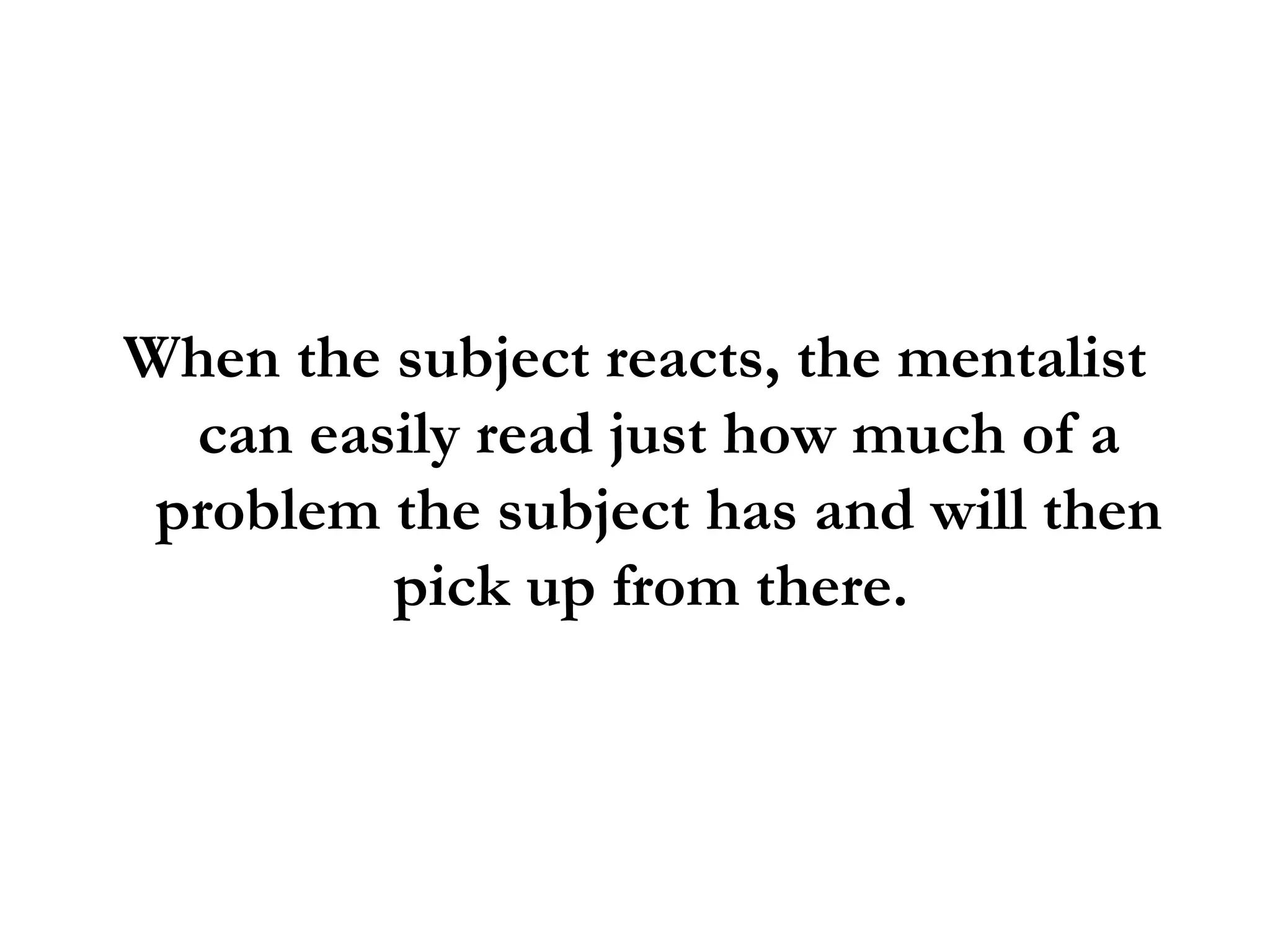 When the subject reacts, the mentalist can easily read just how much of a problem the subject has and will then pick up from there.  
