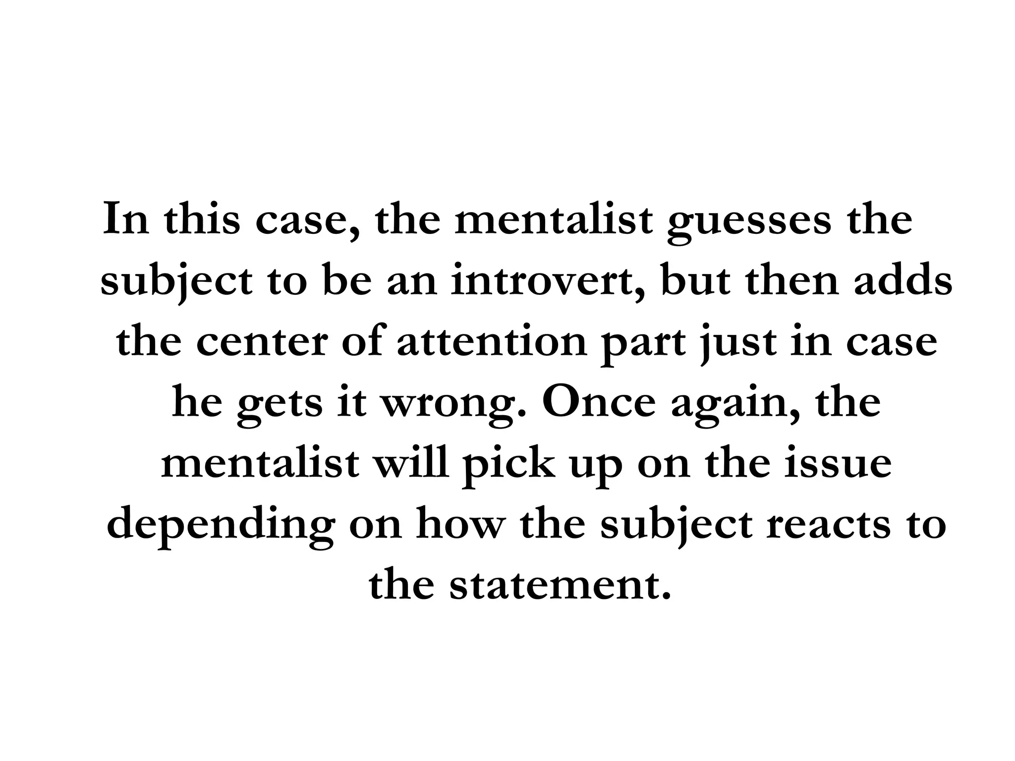 In this case, the mentalist guesses the subject to be an introvert, but then adds the center of attention part just in case he gets it wrong. Once again, the mentalist will pick up on the issue depending on how the subject reacts to the statement.  