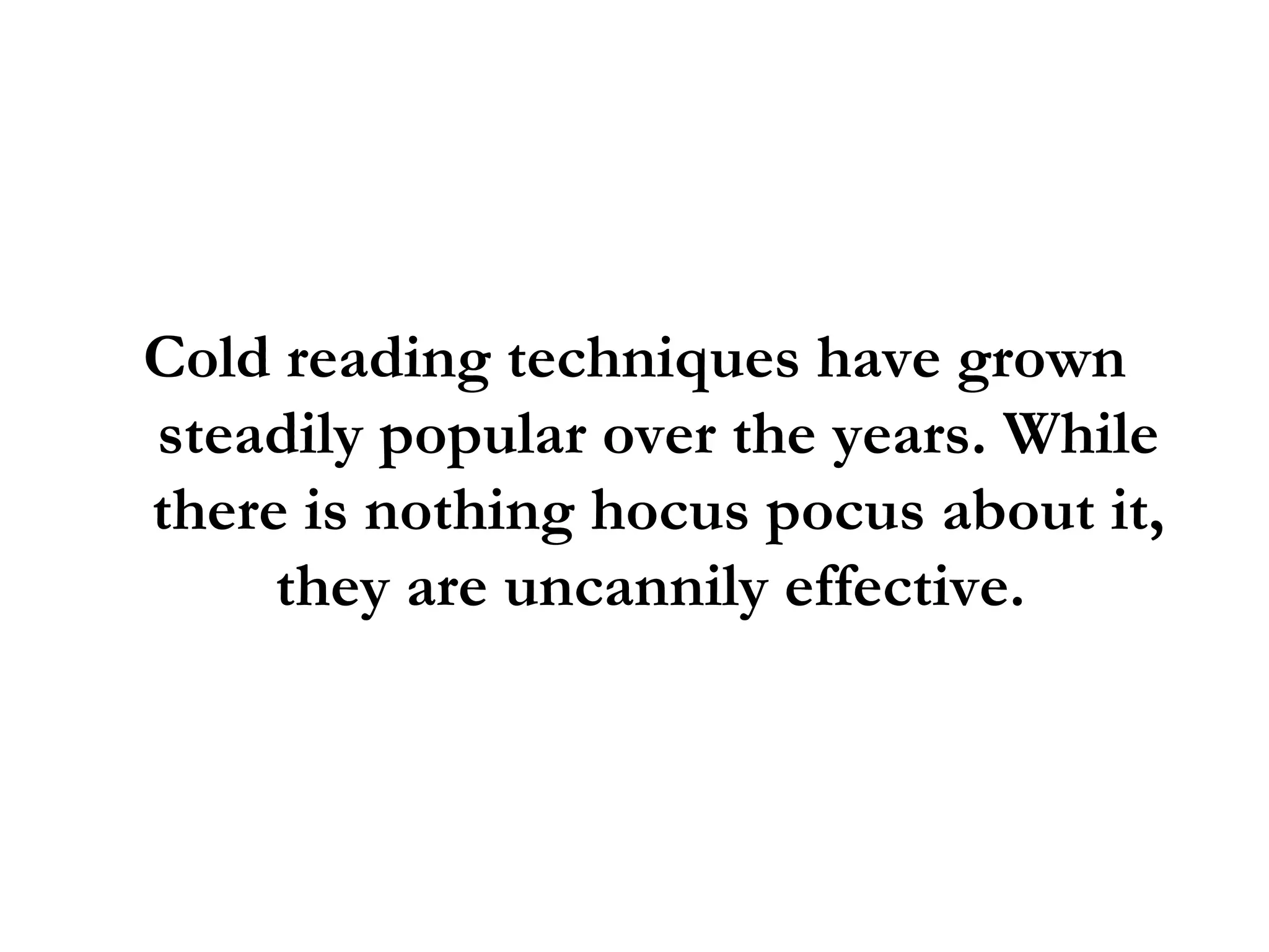 Cold reading techniques have grown steadily popular over the years. While there is nothing hocus pocus about it, they are uncannily effective.  