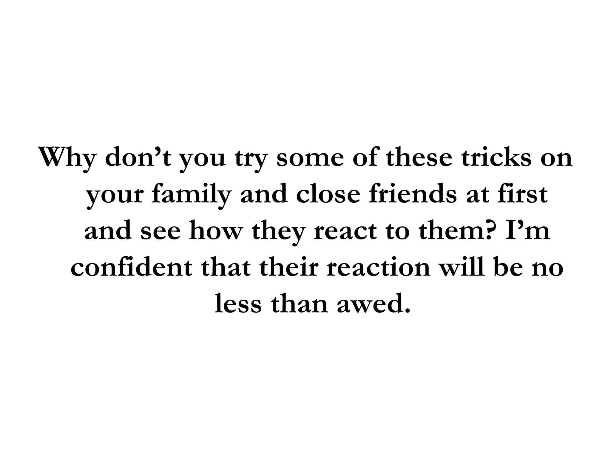 Why don’t you try some of these tricks on your family and close friends at first and see how they react to them? I’m confident that their reaction will be no less than awed.  