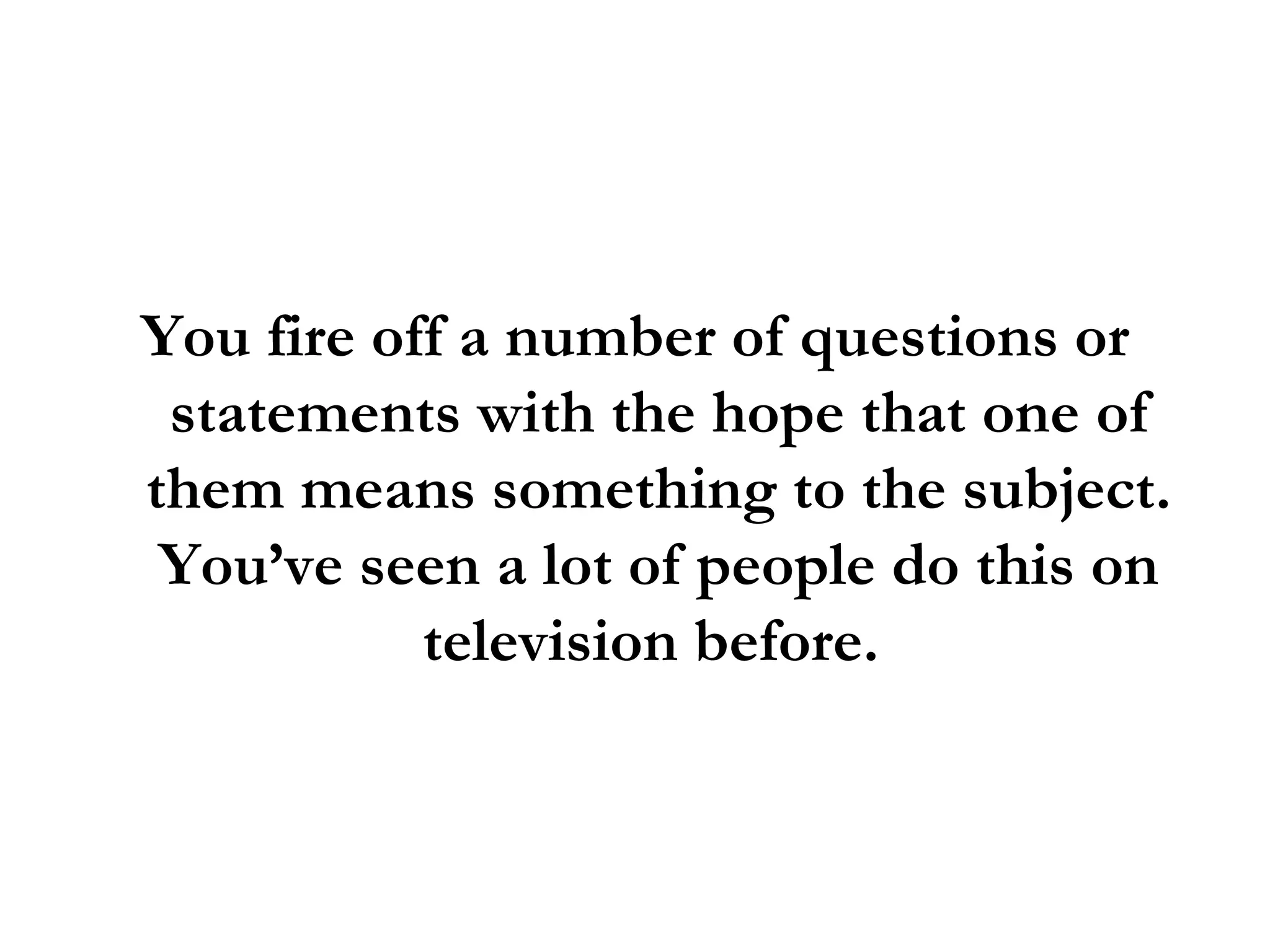 You fire off a number of questions or statements with the hope that one of them means something to the subject. You’ve seen a lot of people do this on television before.  