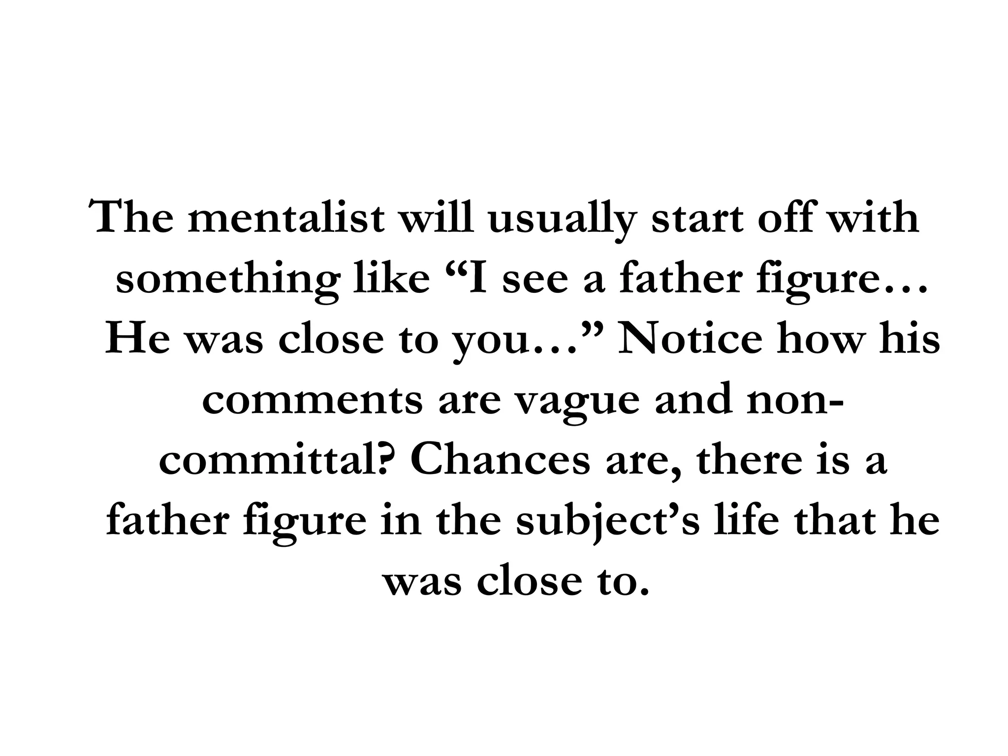 The mentalist will usually start off with something like “I see a father figure… He was close to you…” Notice how his comments are vague and non-committal? Chances are, there is a father figure in the subject’s life that he was close to.  